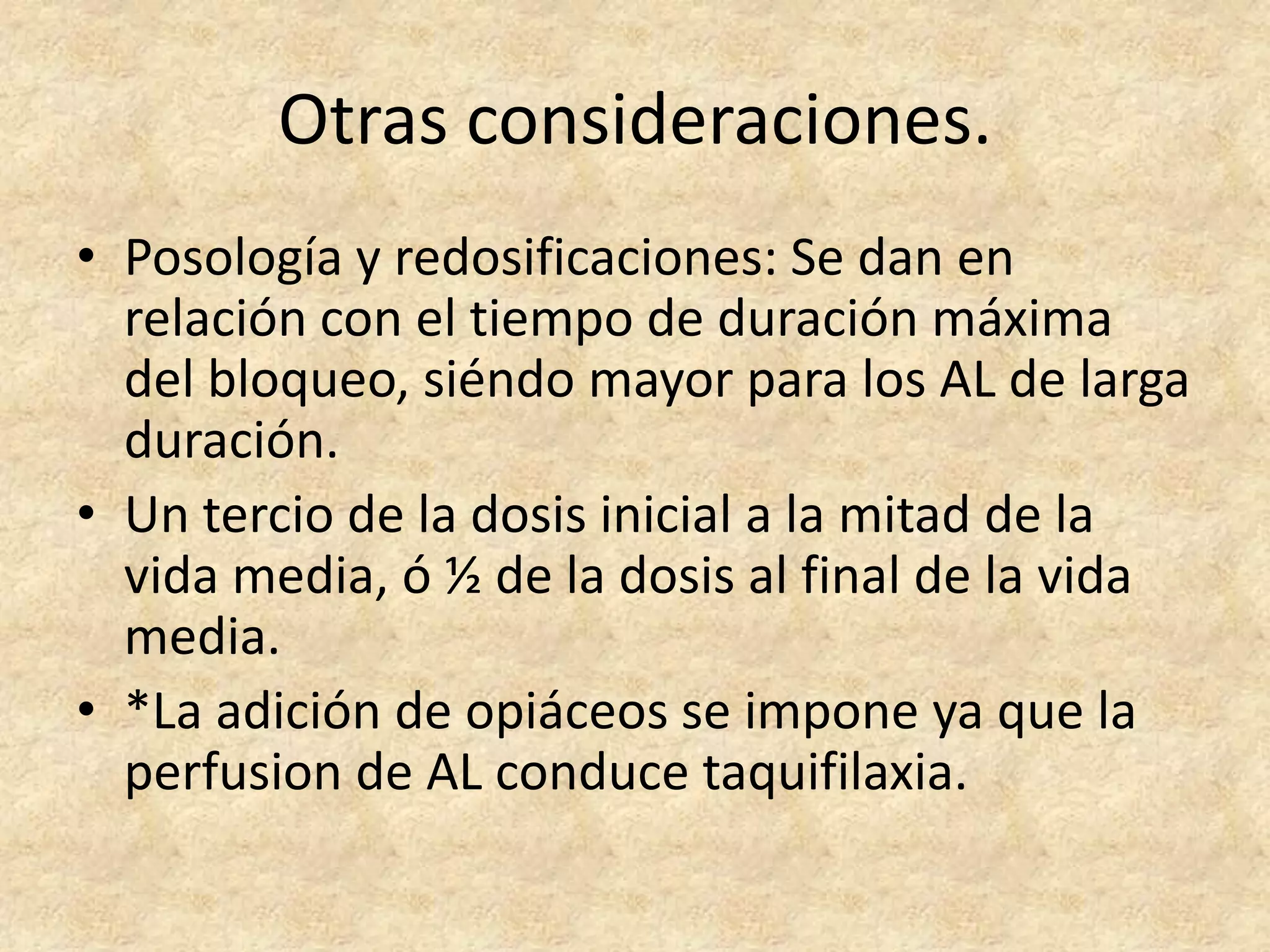 Otras consideraciones.
• Posología y redosificaciones: Se dan en
  relación con el tiempo de duración máxima
  del bloqueo, siéndo mayor para los AL de larga
  duración.
• Un tercio de la dosis inicial a la mitad de la
  vida media, ó ½ de la dosis al final de la vida
  media.
• *La adición de opiáceos se impone ya que la
  perfusion de AL conduce taquifilaxia.
 