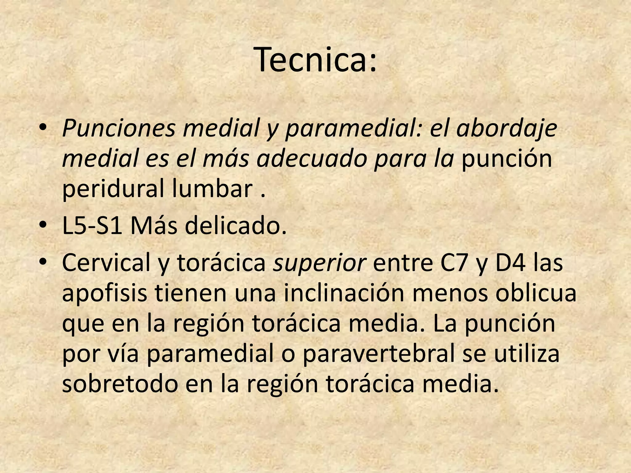 Tecnica:
• Punciones medial y paramedial: el abordaje
  medial es el más adecuado para la punción
  peridural lumbar .
• L5-S1 Más delicado.
• Cervical y torácica superior entre C7 y D4 las
  apofisis tienen una inclinación menos oblicua
  que en la región torácica media. La punción
  por vía paramedial o paravertebral se utiliza
  sobretodo en la región torácica media.
 