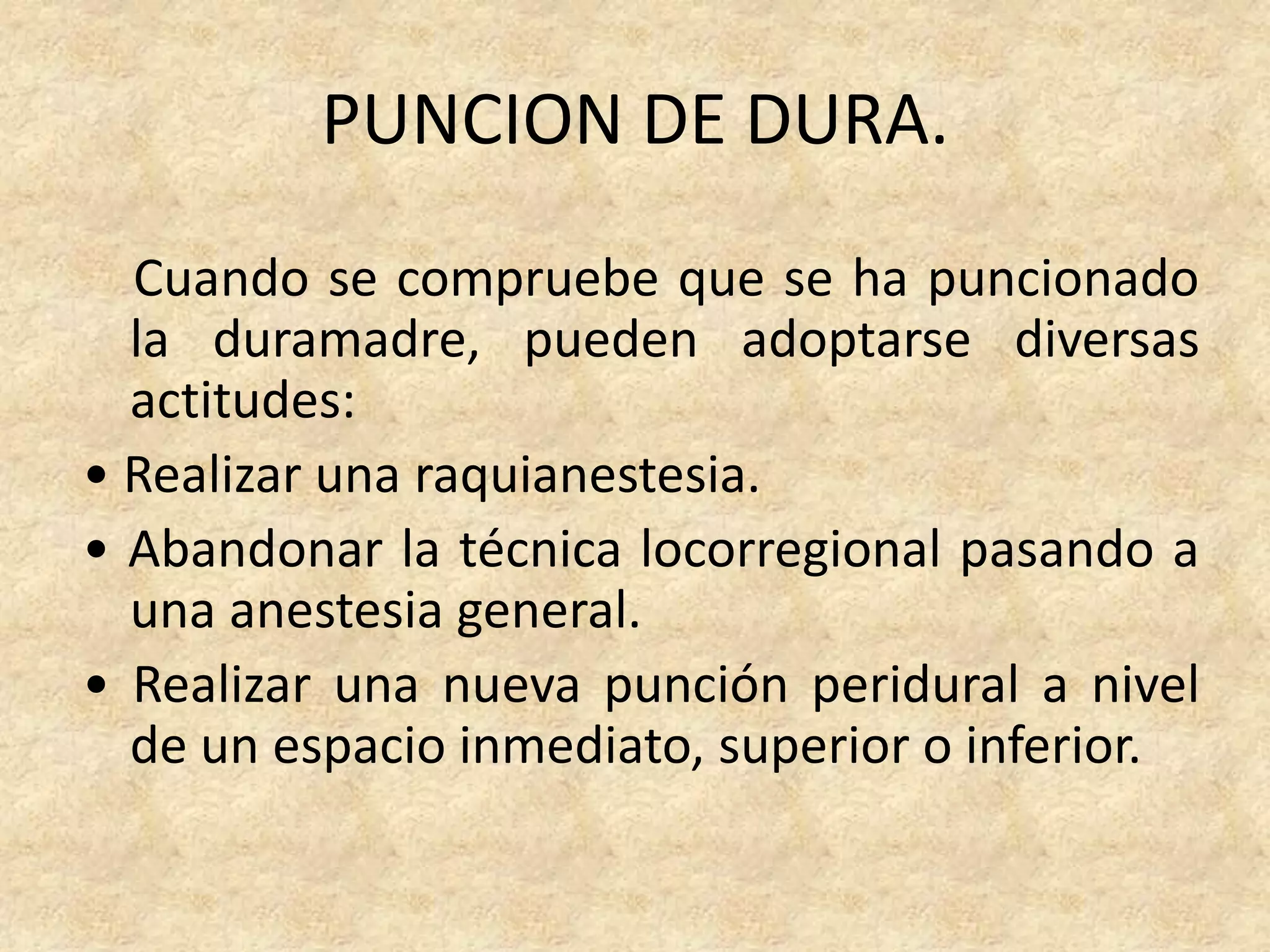 PUNCION DE DURA.
  Cuando se compruebe que se ha puncionado
  la duramadre, pueden adoptarse diversas
  actitudes:
• Realizar una raquianestesia.
• Abandonar la técnica locorregional pasando a
  una anestesia general.
• Realizar una nueva punción peridural a nivel
  de un espacio inmediato, superior o inferior.
 