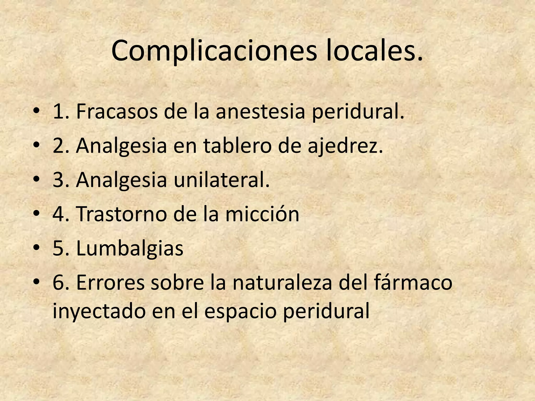 Complicaciones locales.
•   1. Fracasos de la anestesia peridural.
•   2. Analgesia en tablero de ajedrez.
•   3. Analgesia unilateral.
•   4. Trastorno de la micción
•   5. Lumbalgias
•   6. Errores sobre la naturaleza del fármaco
    inyectado en el espacio peridural
 