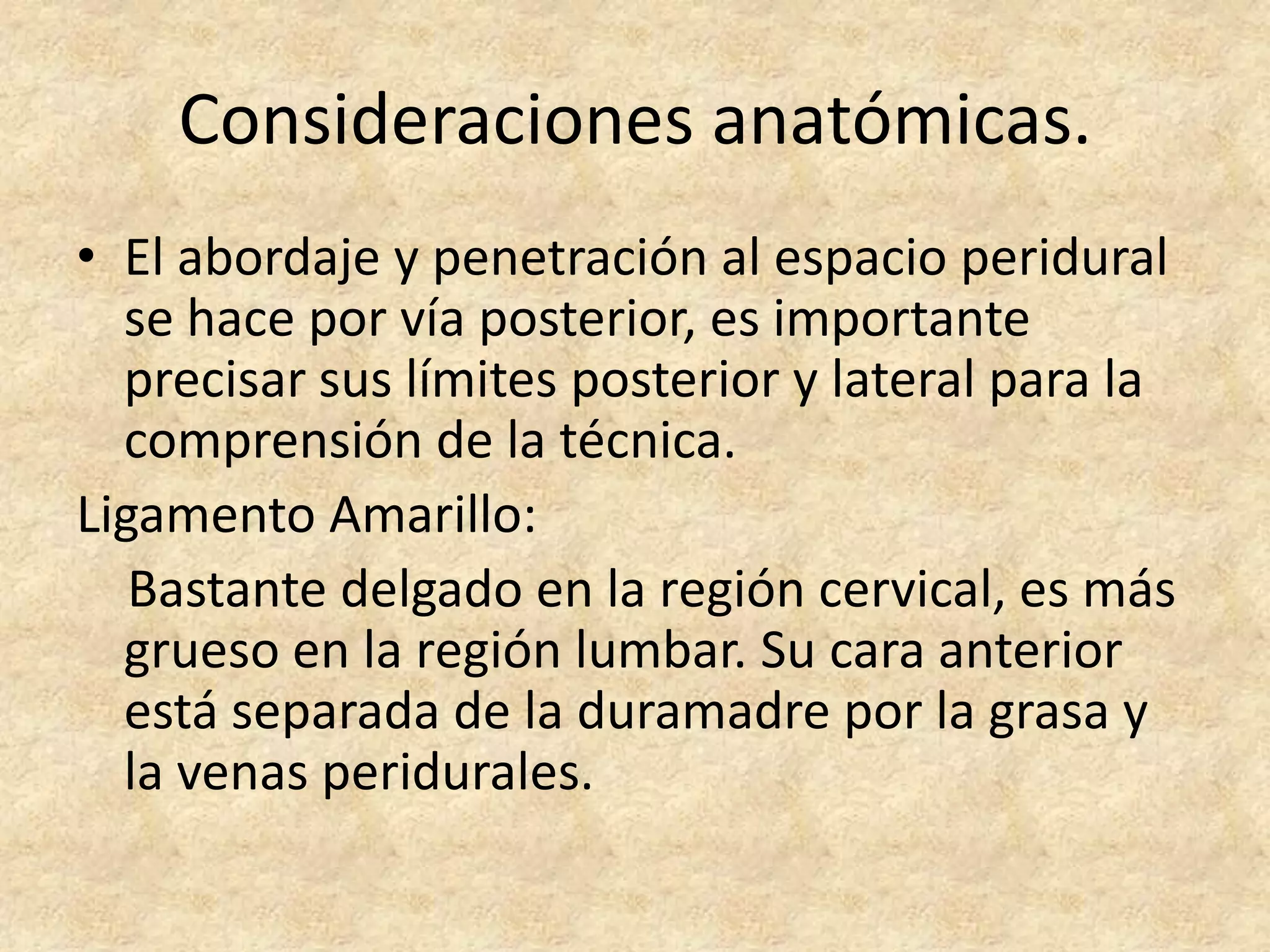 Consideraciones anatómicas.
• El abordaje y penetración al espacio peridural
  se hace por vía posterior, es importante
  precisar sus límites posterior y lateral para la
  comprensión de la técnica.
Ligamento Amarillo:
   Bastante delgado en la región cervical, es más
  grueso en la región lumbar. Su cara anterior
  está separada de la duramadre por la grasa y
  la venas peridurales.
 