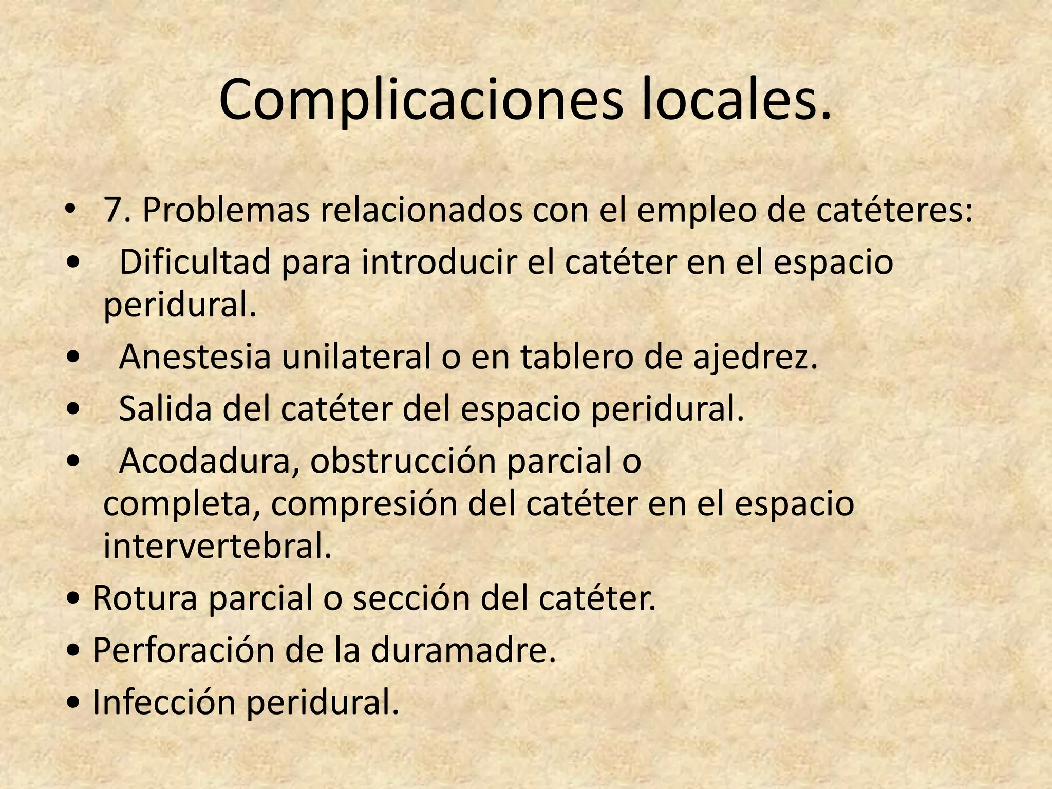 Complicaciones locales.
• 7. Problemas relacionados con el empleo de catéteres:
• Dificultad para introducir el catéter en el espacio
   peridural.
• Anestesia unilateral o en tablero de ajedrez.
• Salida del catéter del espacio peridural.
• Acodadura, obstrucción parcial o
   completa, compresión del catéter en el espacio
   intervertebral.
• Rotura parcial o sección del catéter.
• Perforación de la duramadre.
• Infección peridural.
 