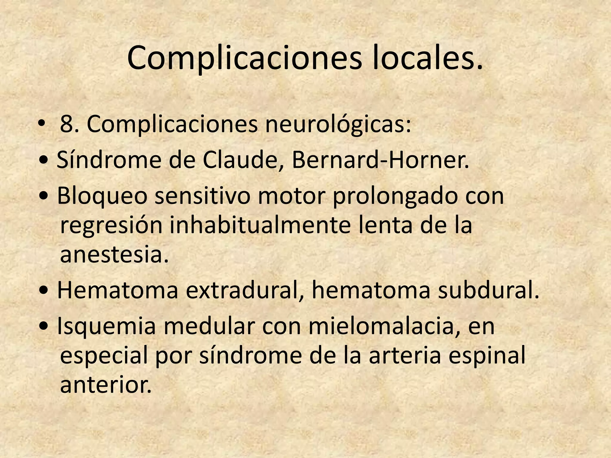 Complicaciones locales.
• 8. Complicaciones neurológicas:
• Síndrome de Claude, Bernard-Horner.
• Bloqueo sensitivo motor prolongado con
  regresión inhabitualmente lenta de la
  anestesia.
• Hematoma extradural, hematoma subdural.
• Isquemia medular con mielomalacia, en
  especial por síndrome de la arteria espinal
  anterior.
 
