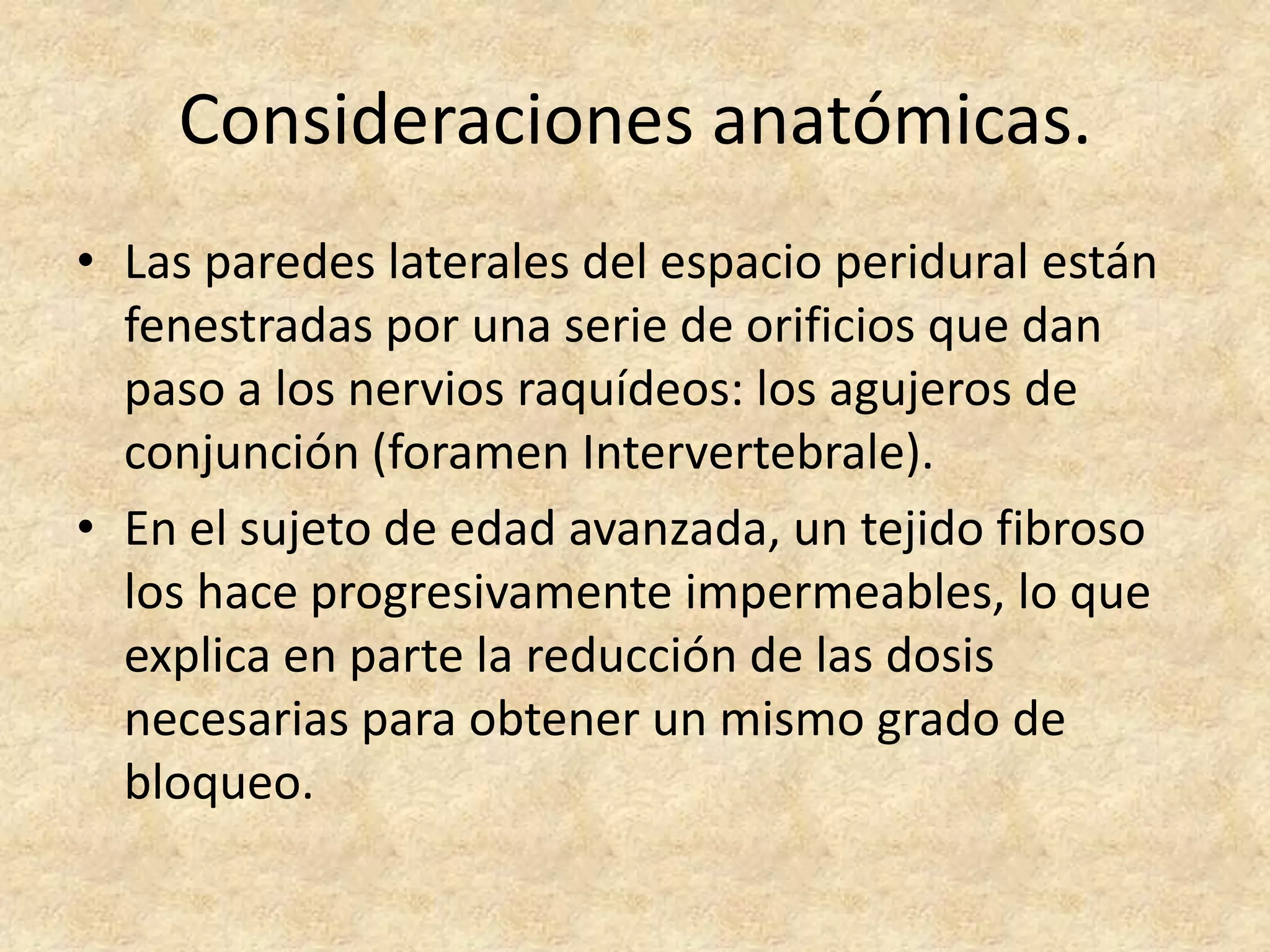 Consideraciones anatómicas.
• Las paredes laterales del espacio peridural están
  fenestradas por una serie de orificios que dan
  paso a los nervios raquídeos: los agujeros de
  conjunción (foramen Intervertebrale).
• En el sujeto de edad avanzada, un tejido fibroso
  los hace progresivamente impermeables, lo que
  explica en parte la reducción de las dosis
  necesarias para obtener un mismo grado de
  bloqueo.
 
