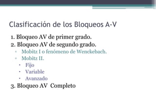 Clasificación de los Bloqueos A-V
1. Bloqueo AV de primer grado.
2. Bloqueo AV de segundo grado.
▫ Mobitz I o fenómeno de Wenckebach.
▫ Mobitz II.
 Fijo
 Variable
 Avanzado
3. Bloqueo AV Completo
 