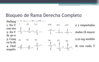 Bloqueo de Rama Derecha Completo
Hallazgos electrocardiográficos:
1. En V1 y V2 patrones rsR’ o rR’ con ondas R’ amplias y empastadas
con una duración mínima de 60 milisegundos
2. En V5, V6 y D1 se inscriben ondas S amplias y empastadas (S mayor
de 40 mseg).
3. Complejos QRS anchos con una duración mínima de 0,12 seg medido
en la derivación donde el complejo es más ancho
4. Onda R con aumento de la deflexión intrinsecoide con onda T
negativa sin onda q en V6.
 