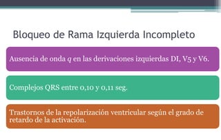 Bloqueo de Rama Izquierda Incompleto
Ausencia de onda q en las derivaciones izquierdas DI, V5 y V6.
Complejos QRS entre 0,10 y 0,11 seg.
Trastornos de la repolarización ventricular según el grado de
retardo de la activación.
 