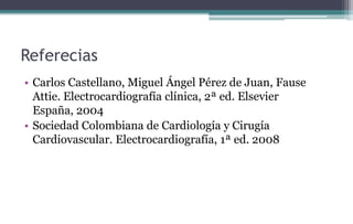 Referecias
• Carlos Castellano, Miguel Ángel Pérez de Juan, Fause
Attie. Electrocardiografía clínica, 2ª ed. Elsevier
España, 2004
• Sociedad Colombiana de Cardiología y Cirugía
Cardiovascular. Electrocardiografía, 1ª ed. 2008
 