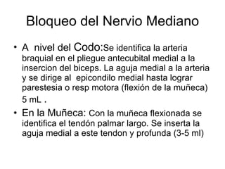 Bloqueo del Nervio Mediano A  nivel del  Codo: Se identifica la arteria  braquial en el pliegue antecubital medial a la insercion del biceps. La aguja medial a la arteria y se dirige al  epicondilo medial hasta lograr parestesia o resp motora (flexión de la muñeca) 5 mL  .  En la Muñeca:  Con la muñeca flexionada se identifica el tendón palmar largo. Se inserta la aguja medial a este tendon y profunda (3-5 ml)  
