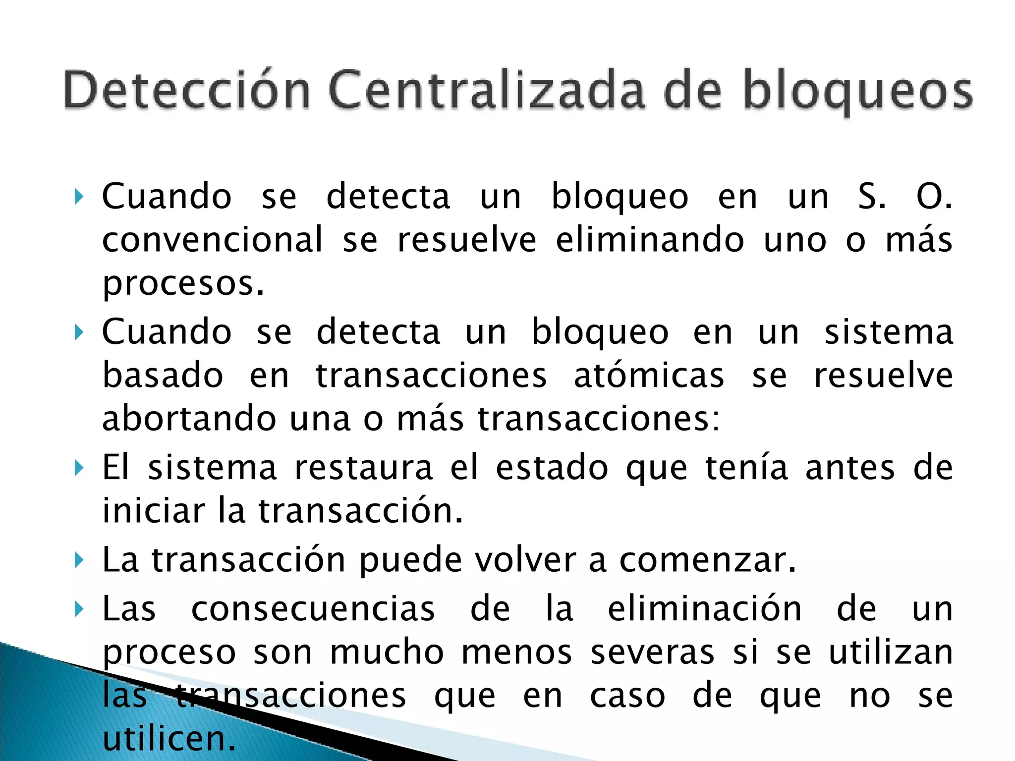 Cuando se detecta un bloqueo en un S. O. convencional se resuelve eliminando uno o más procesos.  Cuando se detecta un bloqueo en un sistema basado en transacciones atómicas se resuelve abortando una o más transacciones:  El sistema restaura el estado que tenía antes de iniciar la transacción.  La transacción puede volver a comenzar.  Las consecuencias de la eliminación de un proceso son mucho menos severas si se utilizan las transacciones que en caso de que no se utilicen.  