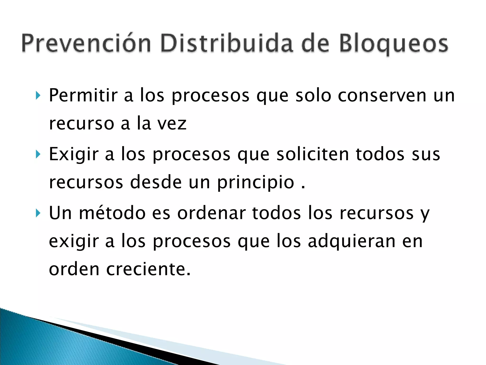Permitir a los procesos que solo conserven un recurso a la vez Exigir a los procesos que soliciten todos sus recursos desde un principio . Un método es ordenar todos los recursos y exigir a los procesos que los adquieran en orden creciente. 