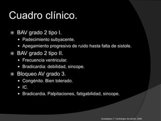 Cuadro clínico.
 BAV grado 2 tipo I.
 Padecimiento subyacente.
 Apegamiento progresivo de ruido hasta falta de sistole.
 BAV grado 2 tipo II.
 Frecuencia ventricular.
 Bradicardia: debilidad, sincope.
 Bloqueo AV grado 3.
 Congénito. Bien tolerado.
 IC.
 Bradicardia. Palpitaciones, fatigabilidad, sincope.
Guadalajara, F. Cardiología. 6a edición, 2006.
 