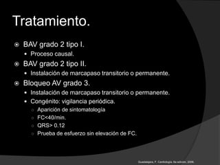 Tratamiento.
 BAV grado 2 tipo I.
 Proceso causal.
 BAV grado 2 tipo II.
 Instalación de marcapaso transitorio o permanente.
 Bloqueo AV grado 3.
 Instalación de marcapaso transitorio o permanente.
 Congénito: vigilancia periódica.
○ Aparición de sintomatología
○ FC<40/min.
○ QRS> 0.12
○ Prueba de esfuerzo sin elevación de FC.
Guadalajara, F. Cardiología. 6a edición, 2006.
 