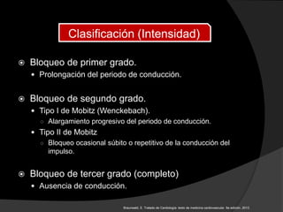  Bloqueo de primer grado.
 Prolongación del periodo de conducción.
 Bloqueo de segundo grado.
 Tipo I de Mobitz (Wenckebach).
○ Alargamiento progresivo del periodo de conducción.
 Tipo II de Mobitz
○ Bloqueo ocasional súbito o repetitivo de la conducción del
impulso.
 Bloqueo de tercer grado (completo)
 Ausencia de conducción.
Clasificación (Intensidad)
Braunwald, E. Tratado de Cardiología: texto de medicina cardiovascular. 9a edición, 2013.
 