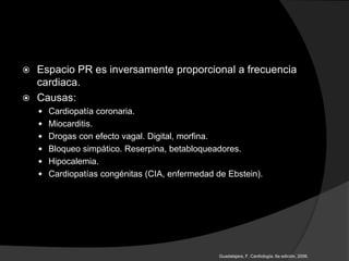  Espacio PR es inversamente proporcional a frecuencia
cardiaca.
 Causas:
 Cardiopatía coronaria.
 Miocarditis.
 Drogas con efecto vagal. Digital, morfina.
 Bloqueo simpático. Reserpina, betabloqueadores.
 Hipocalemia.
 Cardiopatías congénitas (CIA, enfermedad de Ebstein).
Guadalajara, F. Cardiología. 6a edición, 2006.
 