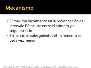  El máximo incremento en la prolongación del
intervalo PR ocurre entre el primero y el
segundo ciclo
 En los ciclos subsiguientes el incremento es
cada vez menor
Uribe Arango W. Duque Ramírez M. Medina Durango E. Electrocardiografía y arritmias. P. LA.Export Editores. Colombia. 2005.
 