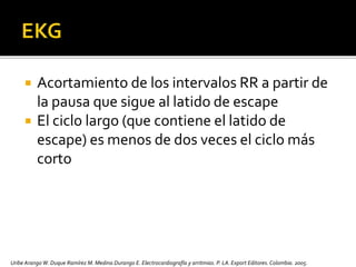  Acortamiento de los intervalos RR a partir de
la pausa que sigue al latido de escape
 El ciclo largo (que contiene el latido de
escape) es menos de dos veces el ciclo más
corto
Uribe Arango W. Duque Ramírez M. Medina Durango E. Electrocardiografía y arritmias. P. LA.Export Editores. Colombia. 2005.
 