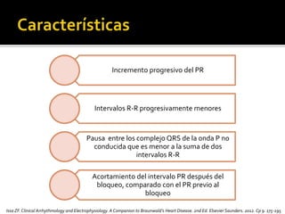 Incremento progresivo del PR
Intervalos R-R progresivamente menores
Pausa entre los complejo QRS de la onda P no
conducida que es menor a la suma de dos
intervalos R-R
Acortamiento del intervalo PR después del
bloqueo, comparado con el PR previo al
bloqueo
Issa ZF.Clinical Arrhythmology and Electrophysiology. A Companion to Braunwald’s Heart Disease. 2nd Ed. Elsevier Saunders. 2012. Cp 9. 175-195
 