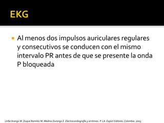  Al menos dos impulsos auriculares regulares
y consecutivos se conducen con el mismo
intervalo PR antes de que se presente la onda
P bloqueada
Uribe Arango W. Duque Ramírez M. Medina Durango E. Electrocardiografía y arritmias. P. LA.Export Editores. Colombia. 2005.
 