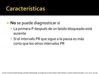  No se puede diagnosticar si
 La primera P después de un latido bloqueado está
ausente
 Si el intervalo PR que sigue a la pausa es más
corto que los otros intervalos PR
Issa ZF.Clinical Arrhythmology and Electrophysiology. A Companion to Braunwald’s Heart Disease. 2nd Ed. Elsevier Saunders. 2012. Cp 9. 175-195
 