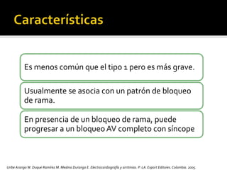 Es menos común que el tipo 1 pero es más grave.
Usualmente se asocia con un patrón de bloqueo
de rama.
En presencia de un bloqueo de rama, puede
progresar a un bloqueo AV completo con síncope
Uribe Arango W. Duque Ramírez M. Medina Durango E. Electrocardiografía y arritmias. P. LA.Export Editores. Colombia. 2005.
 