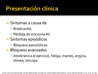  Síntomas a causa de
 Bradicardia
 Pérdida de sincronía AV
 Síntomas episódicos
 Bloqueos paroxísticos
 Bloqueos avanzados
 Intolerancia al ejercicio, fatiga, marieo, angina,
disnea, síncope.
Issa ZF.Clinical Arrhythmology and Electrophysiology. A Companion to Braunwald’s Heart Disease. 2nd Ed. Elsevier Saunders. 2012. Cp 9. 175-195
 