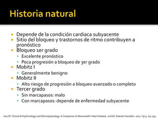  Depende de la condición cardiaca subyacente
 Sitio del bloqueo y trastornos de ritmo contribuyen a
pronóstico
 Bloqueo 1er grado
 Excelente pronóstico
 Poca progresión a bloqueo de 3er grado
 Mobitz I
 Generalmente benigno
 Mobitz II
 Alto riesgo de progresión a bloqueo avanzado o completo
 Tercer grado
 Sin marcapasos: malo
 Con marcapasos: depende de enfermedad subyacente
Issa ZF.Clinical Arrhythmology and Electrophysiology. A Companion to Braunwald’s Heart Disease. 2nd Ed. Elsevier Saunders. 2012. Cp 9. 175-195
 