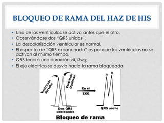 • Uno de los ventrículos se activa antes que el otro.
• Observándose dos “QRS unidos”.
• La despolarización ventricular es normal.
• El aspecto de “QRS ensanchado” es por que los ventrículos no se
activan al mismo tiempo.
• QRS tendrá una duración ≥0,12seg.
• El eje eléctrico se desvía hacia la rama bloqueada
BLOQUEO DE RAMA DEL HAZ DE HIS
 