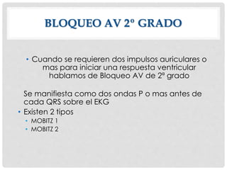 BLOQUEO AV 2º GRADO
• Cuando se requieren dos impulsos auriculares o
mas para iniciar una respuesta ventricular
hablamos de Bloqueo AV de 2ª grado
Se manifiesta como dos ondas P o mas antes de
cada QRS sobre el EKG
• Existen 2 tipos
• MOBITZ 1
• MOBITZ 2
 