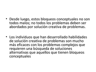 • Desde luego, estos bloqueos conceptuales no son 
todos malos; no todos los problemas deben ser 
abordados por solución creativa de problemas. 
• Los individuos que han desarrollado habilidades 
de solución creativa de problemas son mucho 
más eficaces con los problemas complejos que 
requieren una búsqueda de soluciones 
alternativas que aquellos que tienen bloqueos 
conceptuales 
 