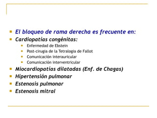  El bloqueo de rama derecha es frecuente en:
 Cardiopatías congénitas:
 Enfermedad de Ebstein
 Post-cirugia de la Tetralogia de Fallot
 Comunicación interauricular
 Comunicación interventricular
 Miocardiopatías dilatadas (Enf. de Chagas)
 Hipertensión pulmonar
 Estenosis pulmonar
 Estenosis mitral
 