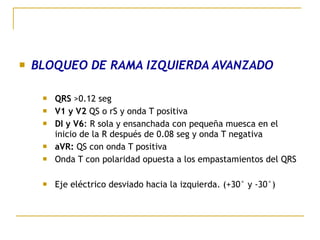  BLOQUEO DE RAMA IZQUIERDA AVANZADO
 QRS >0.12 seg
 V1 y V2 QS o rS y onda T positiva
 DI y V6: R sola y ensanchada con pequeña muesca en el
inicio de la R después de 0.08 seg y onda T negativa
 aVR: QS con onda T positiva
 Onda T con polaridad opuesta a los empastamientos del QRS
 Eje eléctrico desviado hacia la izquierda. (+30° y -30°)
 