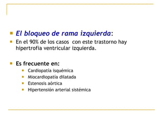  El bloqueo de rama izquierda:
 En el 90% de los casos con este trastorno hay
hipertrofia ventricular izquierda.
 Es frecuente en:
 Cardiopatía isquémica
 Miocardiopatía dilatada
 Estenosis aórtica
 Hipertensión arterial sistémica
 
