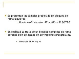  Se presentan los cambios propios de un bloqueo de
rama izquierda.
 Desviación del eje entre -30° y -60° en DI, DII Y DIII
 En realidad se trata de un bloqueo completo de rama
derecha bien delineado en derivaciones precordiales.
 Complejos rSR´en v1 y V2
 