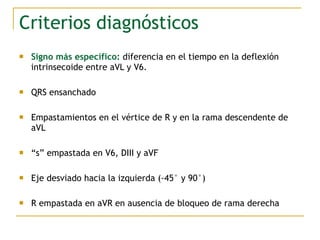 Criterios diagnósticos
 Signo más específico: diferencia en el tiempo en la deflexión
intrinsecoide entre aVL y V6.
 QRS ensanchado
 Empastamientos en el vértice de R y en la rama descendente de
aVL
 “s” empastada en V6, DIII y aVF
 Eje desviado hacia la izquierda (-45° y 90°)
 R empastada en aVR en ausencia de bloqueo de rama derecha
 