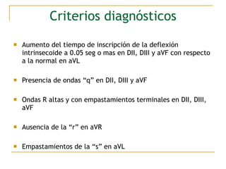 Criterios diagnósticos
 Aumento del tiempo de inscripción de la deflexión
intrinsecoide a 0.05 seg o mas en DII, DIII y aVF con respecto
a la normal en aVL
 Presencia de ondas “q” en DII, DIII y aVF
 Ondas R altas y con empastamientos terminales en DII, DIII,
aVF
 Ausencia de la “r” en aVR
 Empastamientos de la “s” en aVL
 