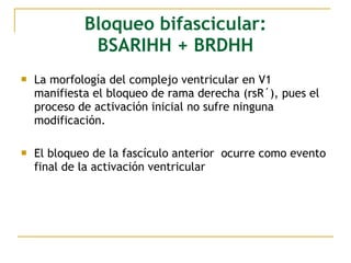 Bloqueo bifascicular:
BSARIHH + BRDHH
 La morfología del complejo ventricular en V1
manifiesta el bloqueo de rama derecha (rsR´), pues el
proceso de activación inicial no sufre ninguna
modificación.
 El bloqueo de la fascículo anterior ocurre como evento
final de la activación ventricular
 