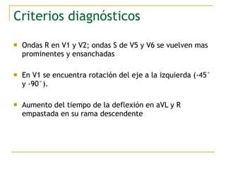 Criterios diagnósticos
 Ondas R en V1 y V2; ondas S de V5 y V6 se vuelven mas
prominentes y ensanchadas
 En V1 se encuentra rotación del eje a la izquierda (-45°
y -90°).
 Aumento del tiempo de la deflexión en aVL y R
empastada en su rama descendente
 