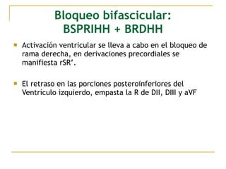 Bloqueo bifascicular:
BSPRIHH + BRDHH
 Activación ventricular se lleva a cabo en el bloqueo de
rama derecha, en derivaciones precordiales se
manifiesta rSR’.
 El retraso en las porciones posteroinferiores del
Ventrículo izquierdo, empasta la R de DII, DIII y aVF
 
