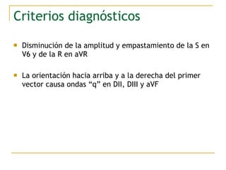 Criterios diagnósticos
 Disminución de la amplitud y empastamiento de la S en
V6 y de la R en aVR
 La orientación hacia arriba y a la derecha del primer
vector causa ondas “q” en DII, DIII y aVF
 