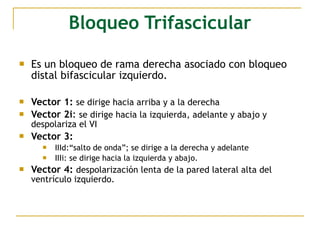Bloqueo Trifascicular
 Es un bloqueo de rama derecha asociado con bloqueo
distal bifascicular izquierdo.
 Vector 1: se dirige hacia arriba y a la derecha
 Vector 2i: se dirige hacia la izquierda, adelante y abajo y
despolariza el VI
 Vector 3:
 IIId:“salto de onda”; se dirige a la derecha y adelante
 IIIi: se dirige hacia la izquierda y abajo.
 Vector 4: despolarización lenta de la pared lateral alta del
ventrículo izquierdo.
 