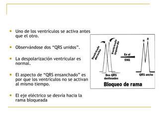  Uno de los ventrículos se activa antes
que el otro.
 Observándose dos “QRS unidos”.
 La despolarización ventricular es
normal.
 El aspecto de “QRS ensanchado” es
por que los ventrículos no se activan
al mismo tiempo.
 El eje eléctrico se desvía hacia la
rama bloqueada
 