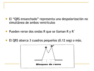  El “QRS ensanchado” representa una despolarización no
simultánea de ambos ventrículos
 Pueden verse dos ondas R que se llaman R y R´
 El QRS abarca 3 cuadros pequeños (0.12 seg) o más.
 