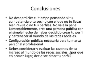Conclusiones
• No desperdicies tu tiempo pensando si tu
competencia o tu vecino con el que no te llevas
bien revisa o no tus perfiles. No vale la pena.
Lamentablemente, eres una persona pública con
el simple hecho de haber decidido crear tu perfil
y pertenecer al mundo de las redes sociales.
• Configuración pública: necesaria para tu marca
personal y profesional
• Debes considerar y evaluar las razones de tu
ingreso al mundo de las redes sociales, ¿por qué
en primer lugar, decidiste crear tu perfil?
 