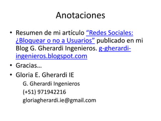 Anotaciones
• Resumen de mi artículo “Redes Sociales:
¿Bloquear o no a Usuarios” publicado en mi
Blog G. Gherardi Ingenieros. g-gherardi-
ingenieros.blogspot.com
• Gracias…
• Gloria E. Gherardi IE
G. Gherardi Ingenieros
(+51) 971942216
gloriagherardi.ie@gmail.com
 