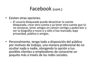 Facebook (cont.)
• Existen otras opciones.
– El usuario bloqueado puede desactivar la cuenta
bloqueada, crear otra cuenta o ya tener otra cuenta que tú
no conozcas, tener amigos en común contigo y podrá leer y
ver tu biografía o muro si y sólo sí has marcado, bajo
privacidad, público o amigos.
• Personalmente, tengo todo a disposición del público
por motivos de trabajo, una manera profesional de no
ocultar nada a nadie, otorgando la opción a tus
posibles clientes o empleadores de conocerte un
poquito más a través de las redes sociales.
 