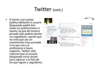 Twitter (cont.)
• Si tienes una cuenta
pública (default) el usuario
bloqueado podrá leer
todas tus publicaciones o
tweets ya que de manera
privada sólo podrán leerlos
tus seguidores, opción que
no creo que sea un
movimiento muy acertado
si es que eres un
profesional o haces
negocios. Twitter sólo
requiere que el usuario
bloqueado inicie sesión
para ingresar a la lista de
los que sigues y seguidores.
 