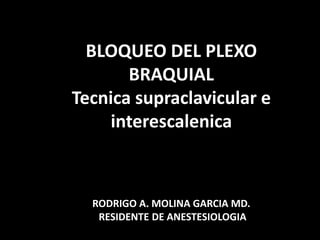 BLOQUEO DEL PLEXO
BRAQUIAL
Tecnica supraclavicular e
interescalenica
RODRIGO A. MOLINA GARCIA MD.
RESIDENTE DE ANESTESIOLOGIA
 