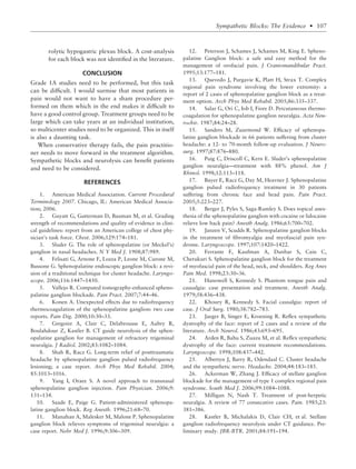 rolytic hypogastric plexus block. A cost-analysis
for each block was not identiﬁed in the literature.
CONCLUSION
Grade 1A studies need to be performed, but this task
can be difﬁcult. I would surmise that most patients in
pain would not want to have a sham procedure per-
formed on them which in the end makes it difﬁcult to
have a good control group. Treatment groups need to be
large which can take years at an individual institution,
so multicenter studies need to be organized. This in itself
is also a daunting task.
When conservative therapy fails, the pain practitio-
ner needs to move forward in the treatment algorithm.
Sympathetic blocks and neurolysis can beneﬁt patients
and need to be considered.
REFERENCES
1. American Medical Association. Current Procedural
Terminology 2007. Chicago, IL: American Medical Associa-
tion; 2006.
2. Guyatt G, Gutterman D, Bauman M, et al. Grading
strength of recommendations and quality of evidence in clini-
cal guidelines: report from an American college of chest phy-
sician’s task force. Chest. 2006;129:174–181.
3. Sluder G. The role of sphenopalatine (or Meckel’s)
ganglion in nasal headaches. N Y Med J. 1908;87:989.
4. Felisati G, Arnone F, Lozza P, Leone M, Curone M,
Bussone G. Sphenopalatine endoscopic ganglion block: a revi-
sion of a traditional technique for cluster headache. Laryngo-
scope. 2006;116:1447–1450.
5. Vallejo R. Computed tomography-enhanced spheno-
palatine ganglion blockade. Pain Pract. 2007;7:44–46.
6. Konen A. Unexpected effects due to radiofrequency
thermocoagulation of the sphenopalatine ganglion: two case
reports. Pain Dig. 2000;10:30–33.
7. Gregoire A, Clair C, Delabrousse E, Aubry R,
Boulahdour Z, Kastler B. CT guide neurolysis of the sphen-
opalatine ganglion for management of refractory trigeminal
neuralgia. J Radiol. 2002;83:1082–1084.
8. Shah R, Racz G. Long-term relief of posttraumatic
headache by sphenopalatine ganglion pulsed radiofrequency
lesioning; a case report. Arch Phys Med Rehabil. 2004;
85:1013–1016.
9. Yang I, Oraee S. A novel approach to transnasal
sphenopalatine ganglion injection. Pain Physician. 2006;9:
131–134.
10. Saade E, Paige G. Patient-administered sphenopa-
latine ganglion block. Reg Anesth. 1996;21:68–70.
11. Manahan A, Malesker M, Malone P. Sphenopalatine
ganglion block relieves symptoms of trigeminal neuralgia: a
case report. Nebr Med J. 1996;9:306–309.
12. Peterson J, Schames J, Schames M, King E. Spheno-
palatine Ganglion block: a safe and easy method for the
management of orofacial pain. J Craniomandibular Pract.
1995;13:177–181.
13. Quevedo J, Purgavie K, Platt H, Strax T. Complex
regional pain syndrome involving the lower extremity: a
report of 2 cases of sphenopalatine ganglion block as a treat-
ment option. Arch Phys Med Rehabil. 2005;86:335–337.
14. Salar G, Ori C, Iob I, Fiore D. Percutaneous thermo-
coagulation for sphenopalatine ganglion neuralgia. Acta Neu-
rochir. 1987;84:24–28.
15. Sanders M, Zuurmond W. Efﬁcacy of sphenopa-
latine ganglion blockade in 66 patients suffering from cluster
headache: a 12- to 70-month follow-up evaluation. J Neuro-
surg. 1997;87:876–880.
16. Puig C, Driscoll C, Kern E. Sluder’s sphenopalatine
ganglion neuralgia—treatment with 88% phenol. Am J
Rhinol. 1998;12:113–118.
17. Bayer E, Racz G, Day M, Heavner J. Sphenopalatine
ganglion pulsed radiofrequency treatment in 30 patients
suffering from chronic face and head pain. Pain Pract.
2005;5:223–227.
18. Berger J, Pyles S, Saga-Rumley S. Does topical anes-
thesia of the sphenopalatine ganglion with cocaine or lidocaine
relieve low back pain? Anesth Analg. 1986;65:700–702.
19. Janzen V, Scudds R. Sphenopalatine ganglion blocks
in the treatment of ﬁbromyalgia and myofascial pain syn-
drome. Laryngoscope. 1997;107:1420–1422.
20. Ferrante F, Kaufman A, Dunbar S, Cain C,
Cherukuri S. Sphenopalatine ganglion block for the treatment
of myofascial pain of the head, neck, and shoulders. Reg Anes
Pain Med. 1998;23:30–36.
21. Hanowell S, Kennedy S. Phantom tongue pain and
causalgia: case presentation and treatment. Anesth Analg.
1979;58:436–438.
22. Khoury R, Kennedy S. Facial causalgia: report of
case. J Oral Surg. 1980;38:782–783.
23. Jaeger B, Singer E, Kroening R. Reﬂex sympathetic
dystrophy of the face: report of 2 cases and a review of the
literature. Arch Neurol. 1986;43:693–695.
24. Arden R, Bahu S, Zuazu M, et al. Reﬂex sympathetic
dystrophy of the face: current treatment recommendations.
Laryngoscope. 1998;108:437–442.
25. Albertyn J, Barry R, Odendaal C. Cluster headache
and the sympathetic nerve. Headache. 2004;44:183–185.
26. Ackerman W, Zhang J. Efﬁcacy of stellate ganglion
blockade for the management of type 1 complex regional pain
syndrome. South Med J. 2006;99:1084–1088.
27. Milligan N, Nash T. Treatment of post-herpetic
neuralgia. A review of 77 consecutive cases. Pain. 1985;23:
381–386.
28. Kastler B, Michalakis D, Clair CH, et al. Stellate
ganglion radiofrequency neurolysis under CT guidance. Pre-
liminary study. JBR-BTR. 2001;84:191–194.
Sympathetic Blocks: The Evidence • 107
 