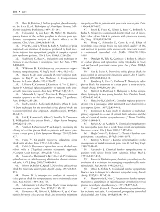 29. Racz G, Holubec J. Stellate ganglion phenol neuroly-
sis. In: Racz G, ed. Techniques of Neurolysis. Boston, MA:
Kluwer Academic Publishers; 1989:133–144.
30. Forouzaner T, van Kleef M, Weber W. Radiofre-
quency lesions of the stellate ganglion in chronic pain syn-
dromes: retrospective analysis of clinical efﬁcacy in 86
patients. Clin J Pain. 2000;16:164–168.
31. Price D, Long S, Wilsey B, Raﬁi A. Analysis of peak
magnitude and duration of analgesia produced by local anes-
thetics injected into sympathetic ganglia of complex regional
pain syndrome patients. Clin J Pain. 1998;15:216–226.
32. Skabelund C, Racz G. Indications and technique of
thoracic 2 and thoracic 3 neurolysis. Curr Rev Pain. 1999;
3:400–405.
33. Wilkinson H. Radiofrequency percutaneous upper-
thoracic sympathectomy. N Engl J Med. 1984;311:34–35.
34. Rauck R, de Leon-Casasola O. Interventional tech-
niques. In: Raj P, ed. Pain Medicine: A Comprehensive
Review. St. Louis: Mosby; 2003:250–271.
35. Lillemoe K, Cameron J, Kaufman H, Yeo C, Pitt H,
Sauter P. Chemical splanchnicectomy in patients with unre-
sectable pancreatic cancer. Ann Surg. 1993;217:447–457.
36. Matamala A, Lopez F, Martinez L. The percutaneous
anterior approach to the celiac plexus using CT guidance.
Pain. 1988;34:285–288.
37. Ina H, Kitoh T, Kobayashi M, Imai S, Ofusa Y, Goto
H. New technique for the neurolytic celiac plexus block: the
transintervertebral disc approach. Anesthesiology. 1996;85:
212–217.
38. Hol P, Kvarstein G, Viken O, Smedby Ö, Tønnessen
T. MRI-guided celiac plexus block. J Magn Reson Imaging.
2000;12:562–564.
39. Vranken J, Zuurmond W, de Lange J. Increasing the
efﬁcacy of a celiac plexus block in patients with severe pan-
creatic cancer pain. J Pain Symptom Manage. 2001;22:966–
977.
40. Fujita Y. CT-guided neurolytic splanchnic nerve
block with alcohol. Pain. 1993;55:363–366.
41. Fields S. Retrocrural splanchnic nerve alcohol neu-
rolysis with a CT-guided anterior transaortic approach.
J Comput Assist Tomogr. 1996;20:157–160.
42. Garcea G, Thomasset S, Berry D, et al. Percutaneous
splanchnic nerve radiofrequency ablation for chronic abdomi-
nal pain. ANZ J Surg. 2005;75:640–644.
43. Brown D, Bulley C, Quiel E. Neurolytic celiac plexus
block for pancreatic cancer pain. Anesth Analg. 1987;66:869–
873.
44. Brown D. A retrospective analysis of neurolytic
celiac plexus block for nonpancreatic intra-abdominal cancer
pain. Reg Anesth. 1989;14:63–65.
45. Mercadante S. Celiac Plexus block versus analgesics
in pancreatic cancer pain. Pain. 1993;52:187–192.
46. Kawamata M, Ishitani K, Ishikawa K, et al. Com-
parison between celiac plexus block and morphine treatment
on quality of life in patients with pancreatic cancer pain. Pain.
1996;64:597–602.
47. Polati E, Finco G, Gottin L, Bassi C, Pederzoli P,
Ischia S. Prospective randomized double blind trial of neuro-
lytic celiac plexus block in patients with pancreatic cancer.
Br J Surg. 1998;85:199–201.
48. Wong G, Schroeder D, Carns P, et al. Effect of
neurolytic celiac plexus block on pain relief, quality of life,
and survival in patients with unresectable pancreatic cancer:
a randomized controlled trial. JAMA. 2004;291:1092–
1099.
49. Özyalçin N, Talu G, Çamlýca H, Erdine S. Efﬁcacy
of coeliac plexus and splanchnic nerve blockades in body
and tail located pancreatic cancer pain. Eur J Pain. 2004;8:
539–545.
50. Yan B, Myer R. Neurolytic celiac plexus block for
pain control in unresectable pancreatic cancer. Am J Gastro-
enterol. 2007;102:430–438.
51. Eisenberg E, Carr D, Chalmers T. Neurolytic celiac
plexus block for treatment of cancer pain: a meta-analysis.
Anesth Analg. 1995;80:290–295.
52. Wettrell G, Hallbook T, Hultquist C. Reﬂex sympa-
thetic dystrophy in two young females. Acta Paediatr Scand.
1979;68:923–924.
53. Plancarte R, Calvillo O. Complex regional pain syn-
drome type 2 (causalgia) after automated laser discectomy: a
case report. Spine. 1997;22:459–461.
54. Tomlinson L. Case study to illustrate a multidisci-
plinary approach to a case of critical limb ischemia and the
role of chemical lumbar sympathectomy. J Tissue Viability.
2000;10:140–143.
55. Furlan A, Lui P, Mailis A. Chemical sympathectomy
for neuropathic pain: does it work? Case report and systematic
literature review. Clin J Pain. 2001;17:327–336.
56. Hugh-Davies D, Redman L. Chemical lumbar sym-
pathectomy. Anaesthesia. 1976;31:1068–1075.
57. Bristow A, Foster J. Lumbar sympathectomy in the
management of rectal tenesmoid pain. Ann R Coll Surg Engl.
1988;70:38–39.
58. Alexander J. Chemical lumbar sympathectomy in
patients with severe lower limb ischemia. Ulster Med J.
1994;63:137–143.
59. Rocco A. Radiofrequency lumbar sympatholysis: the
evolution of a technique for managing sympathetically main-
tained pain. Reg Anesth. 1995;20:3–12.
60. Ohno K, Oshita S. Transdiscal lumbar sympathetic
block: a new technique for a chemical sympathectomy. Anesth
Analg. 1997;85:1312–1316.
61. Haynsworth R, Noe C. Percutaneous lumbar sympa-
thectomy: a comparison of radiofrequency denervation versus
phenol neurolysis. Anesthesiology. 1991;74:459–463.
62. Cross F, Cotton L. Chemical lumbar sympathectomy
for ischemic rest pain. A randomized, prospective controlled
clinical trial. Am J Surg. 1985;150:341–345.
108 • day
 